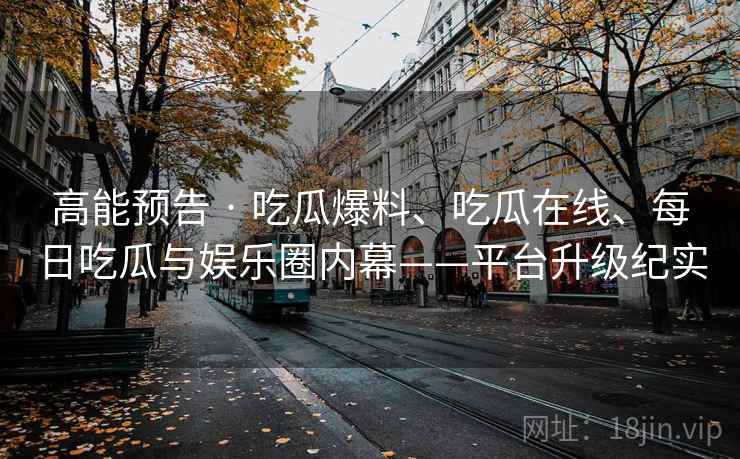 高能预告 · 吃瓜爆料、吃瓜在线、每日吃瓜与娱乐圈内幕——平台升级纪实