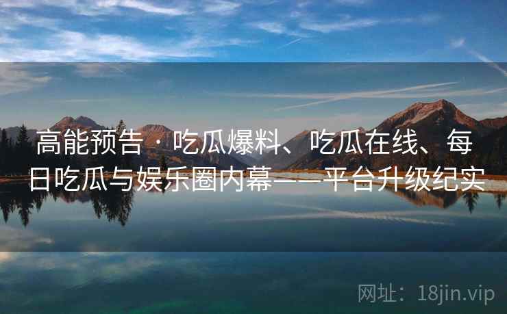 高能预告 · 吃瓜爆料、吃瓜在线、每日吃瓜与娱乐圈内幕——平台升级纪实