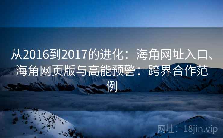 从2016到2017的进化：海角网址入口、海角网页版与高能预警：跨界合作范例