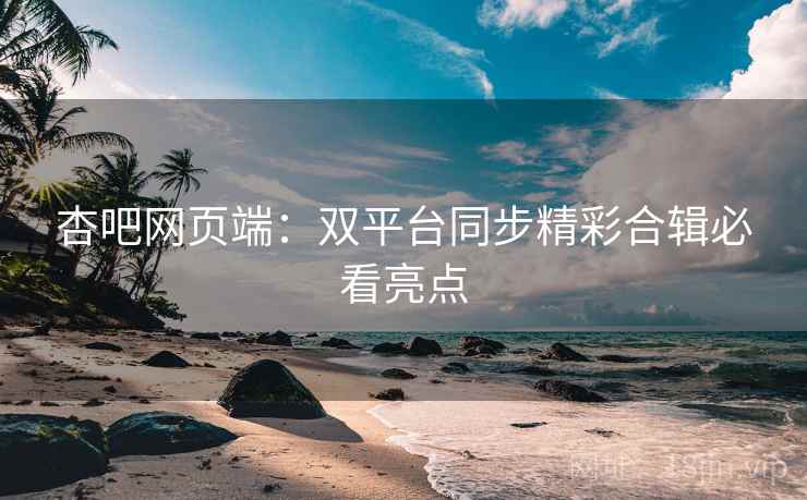 杏吧网页端：双平台同步精彩合辑必看亮点