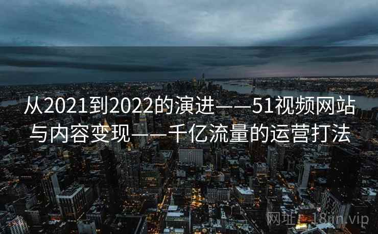从2021到2022的演进——51视频网站与内容变现——千亿流量的运营打法