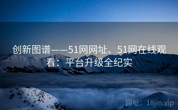创新图谱——51网网址、51网在线观看:平台升级全纪实