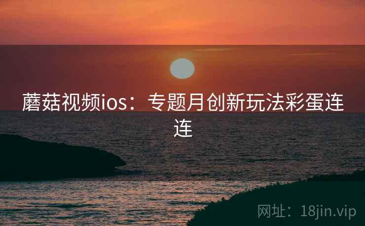 蘑菇视频ios:专题月创新玩法彩蛋连连