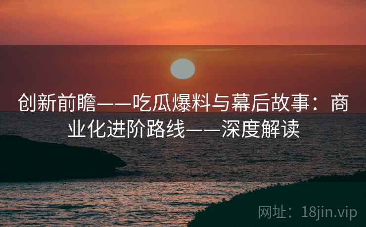 创新前瞻——吃瓜爆料与幕后故事:商业化进阶路线——深度解读