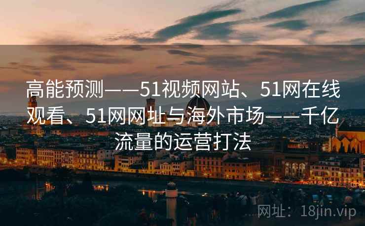 高能预测——51视频网站、51网在线观看、51网网址与海外市场——千亿流量的运营打法