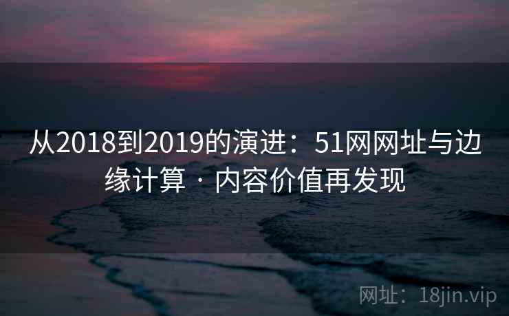 从2018到2019的演进:51网网址与边缘计算 · 内容价值再发现