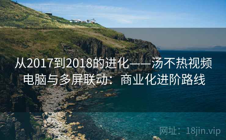 从2017到2018的进化——汤不热视频电脑与多屏联动:商业化进阶路线