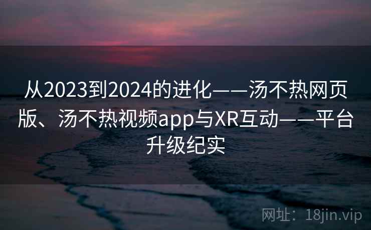 从2023到2024的进化——汤不热网页版、汤不热视频app与XR互动——平台升级纪实  第1张