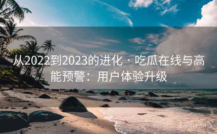 从2022到2023的进化 · 吃瓜在线与高能预警:用户体验升级