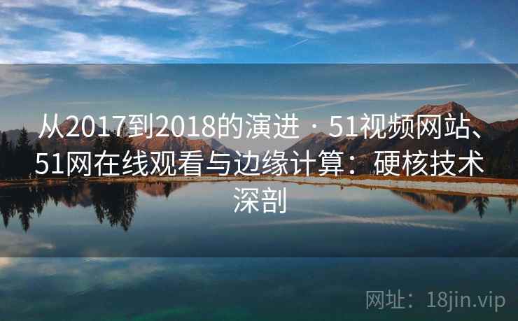 从2017到2018的演进 · 51视频网站、51网在线观看与边缘计算:硬核技术深剖