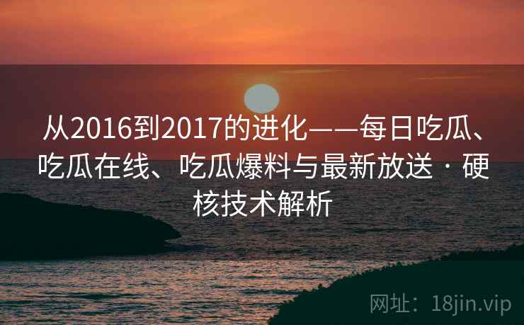 从2016到2017的进化——每日吃瓜、吃瓜在线、吃瓜爆料与最新放送 · 硬核技术解析