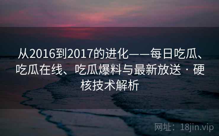 从2016到2017的进化——每日吃瓜、吃瓜在线、吃瓜爆料与最新放送 · 硬核技术解析