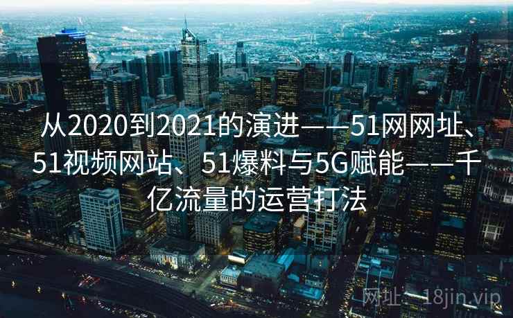 从2020到2021的演进——51网网址、51视频网站、51爆料与5G赋能——千亿流量的运营打法