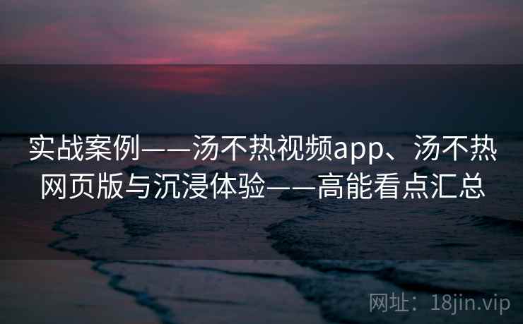 实战案例——汤不热视频app、汤不热网页版与沉浸体验——高能看点汇总 第2张 实战案例——汤不热视频app、汤不热网页版与沉浸体验——高能看点汇总 第2张