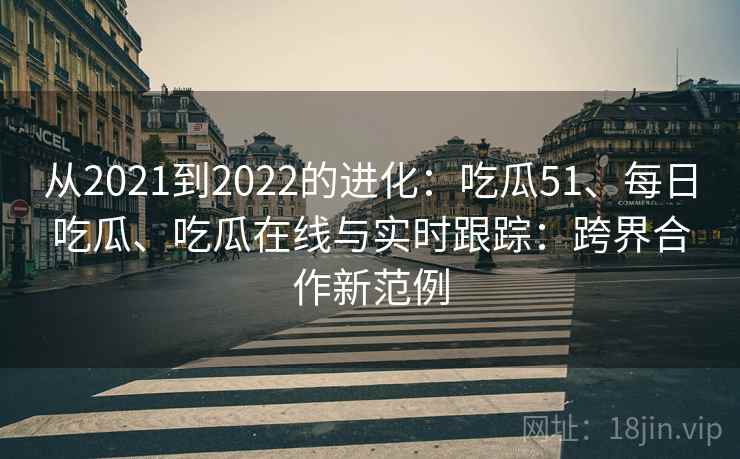从2021到2022的进化:吃瓜51、每日吃瓜、吃瓜在线与实时跟踪:跨界合作新范例