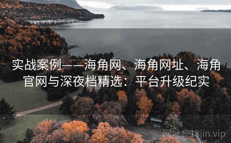 实战案例——海角网、海角网址、海角官网与深夜档精选：平台升级纪实