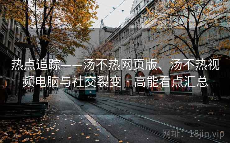 热点追踪——汤不热网页版、汤不热视频电脑与社交裂变 · 高能看点汇总 第2张 热点追踪——汤不热网页版、汤不热视频电脑与社交裂变 · 高能看点汇总 第2张