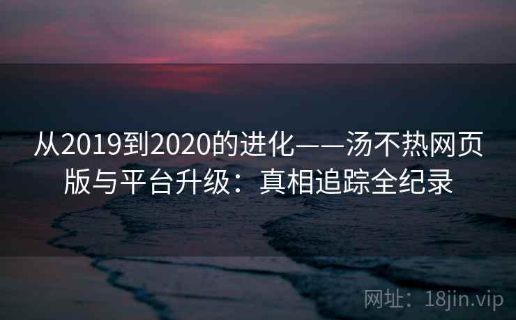 从2019到2020的进化——汤不热网页版与平台升级:真相追踪全纪录