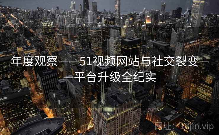 年度观察——51视频网站与社交裂变——平台升级全纪实