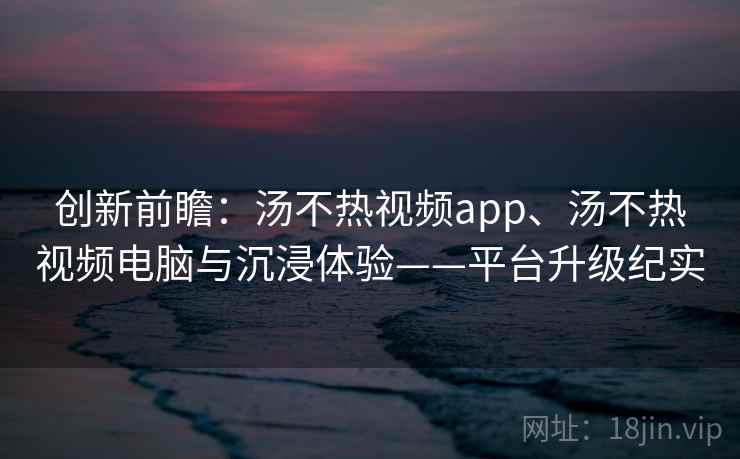 创新前瞻:汤不热视频app、汤不热视频电脑与沉浸体验——平台升级纪实