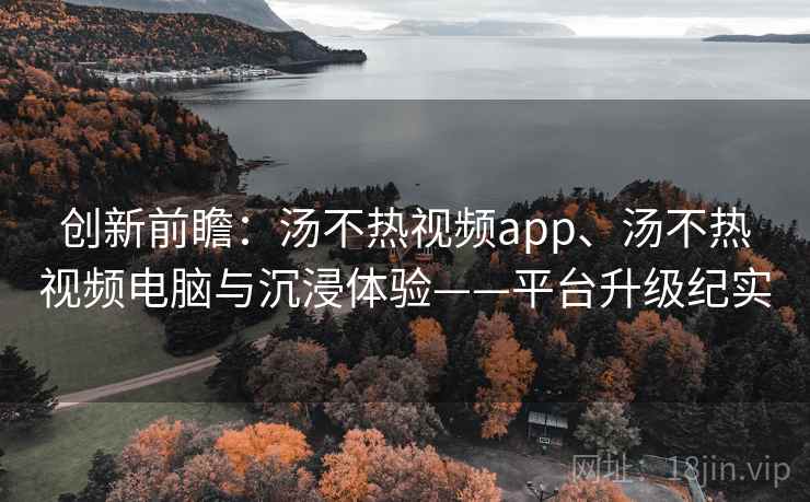 创新前瞻:汤不热视频app、汤不热视频电脑与沉浸体验——平台升级纪实