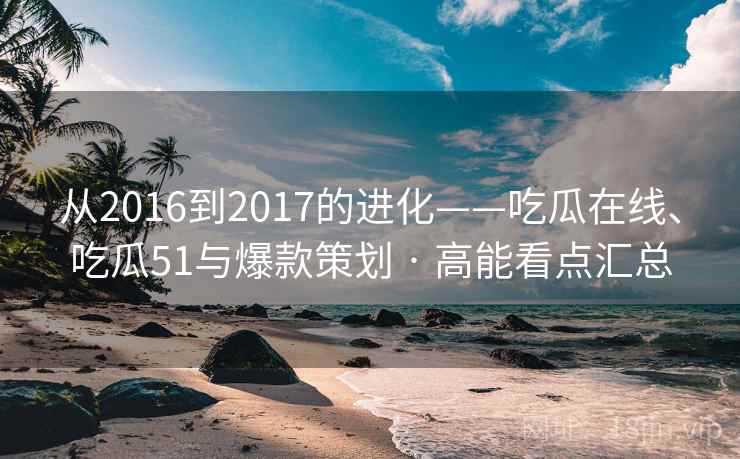 从2016到2017的进化——吃瓜在线、吃瓜51与爆款策划 · 高能看点汇总