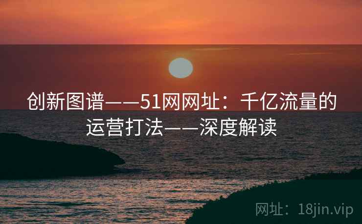 创新图谱——51网网址：千亿流量的运营打法——深度解读