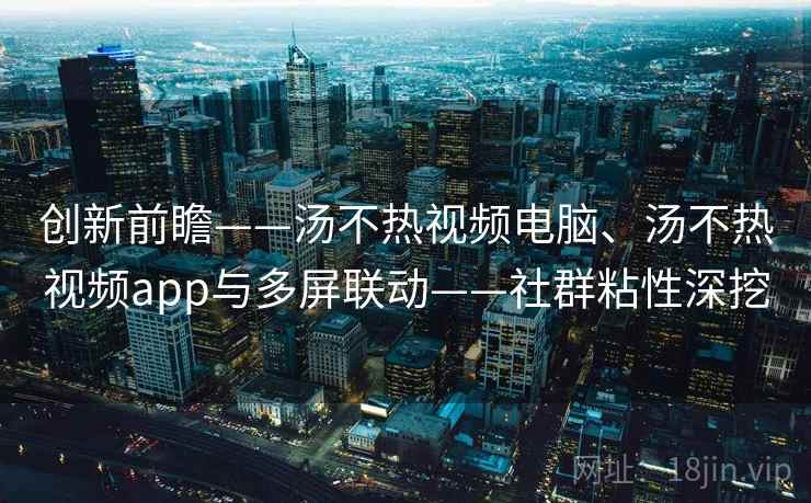 创新前瞻——汤不热视频电脑、汤不热视频app与多屏联动——社群粘性深挖