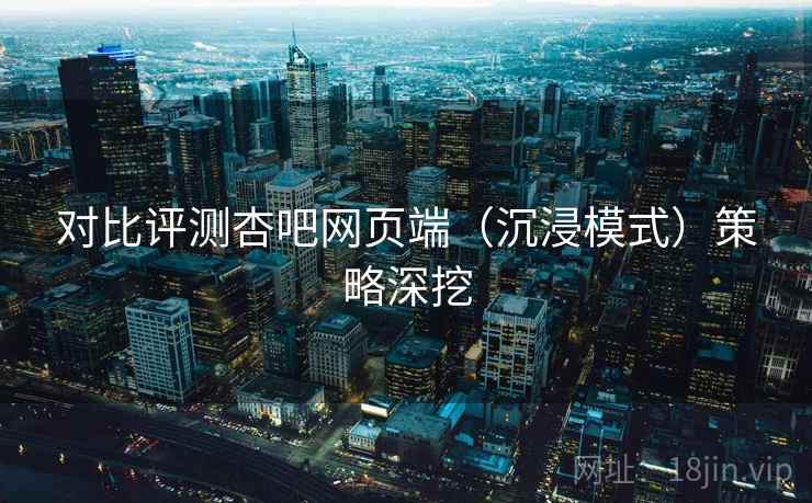 对比评测杏吧网页端(沉浸模式)策略深挖