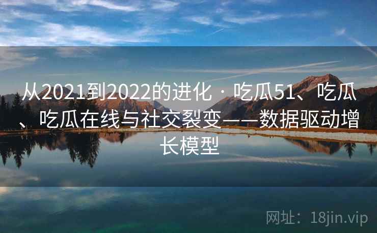 从2021到2022的进化 · 吃瓜51、吃瓜、吃瓜在线与社交裂变——数据驱动增长模型
