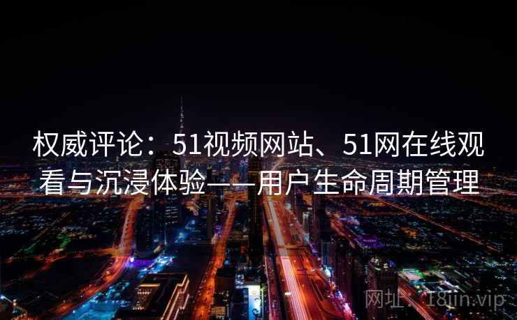 权威评论:51视频网站、51网在线观看与沉浸体验——用户生命周期管理