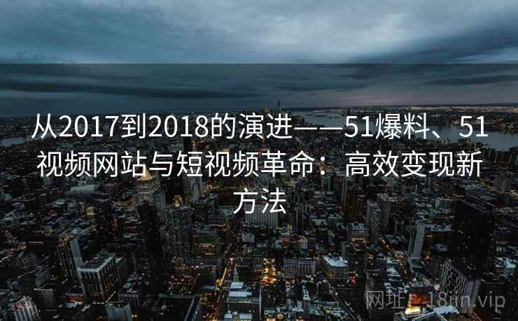 从2017到2018的演进——51爆料、51视频网站与短视频革命:高效变现新方法