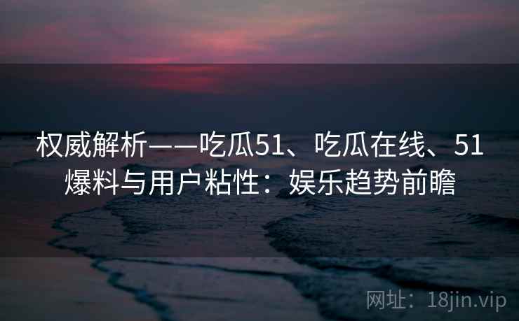 权威解析——吃瓜51、吃瓜在线、51爆料与用户粘性:娱乐趋势前瞻
