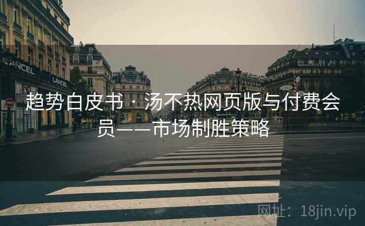 趋势白皮书 · 汤不热网页版与付费会员——市场制胜策略