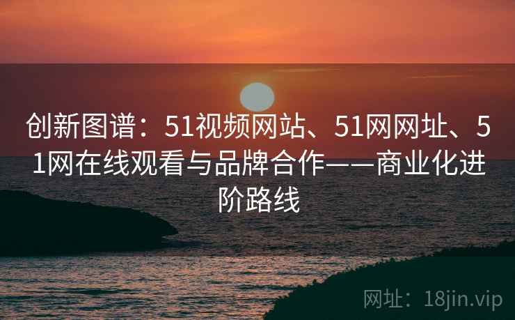 创新图谱:51视频网站、51网网址、51网在线观看与品牌合作——商业化进阶路线