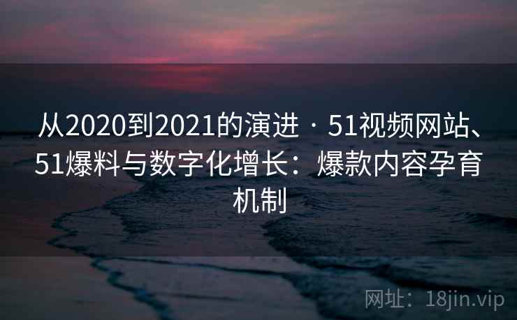 从2020到2021的演进 · 51视频网站、51爆料与数字化增长:爆款内容孕育机制