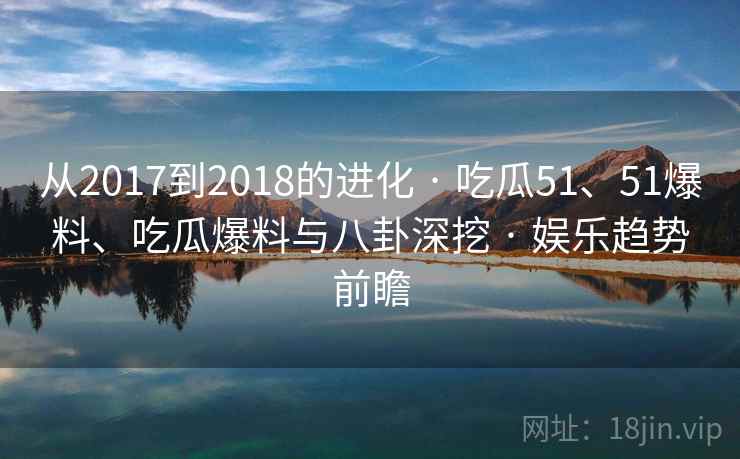 从2017到2018的进化 · 吃瓜51、51爆料、吃瓜爆料与八卦深挖 · 娱乐趋势前瞻
