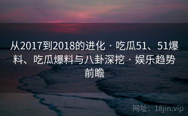 从2017到2018的进化 · 吃瓜51、51爆料、吃瓜爆料与八卦深挖 · 娱乐趋势前瞻